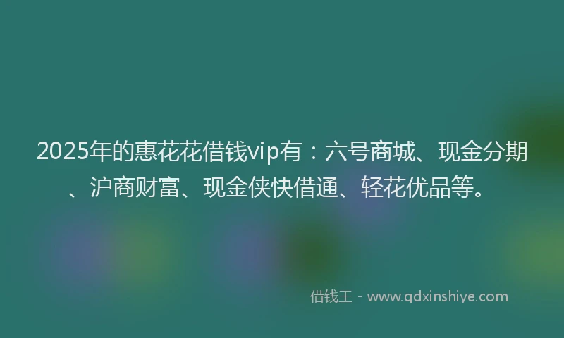 2025年的惠花花借钱vip有：六号商城、现金分期、沪商财富、现金侠快借通、轻花优品等。