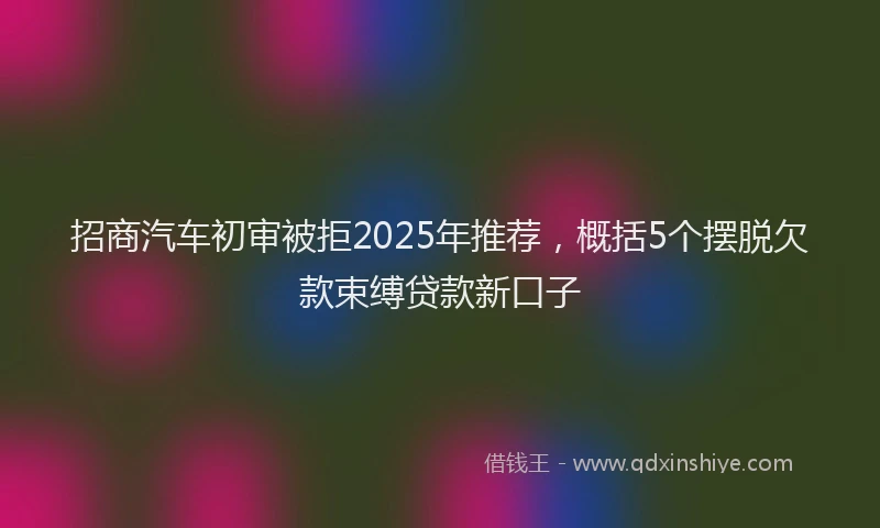 招商汽车初审被拒2025年推荐，概括5个摆脱欠款束缚贷款新口子