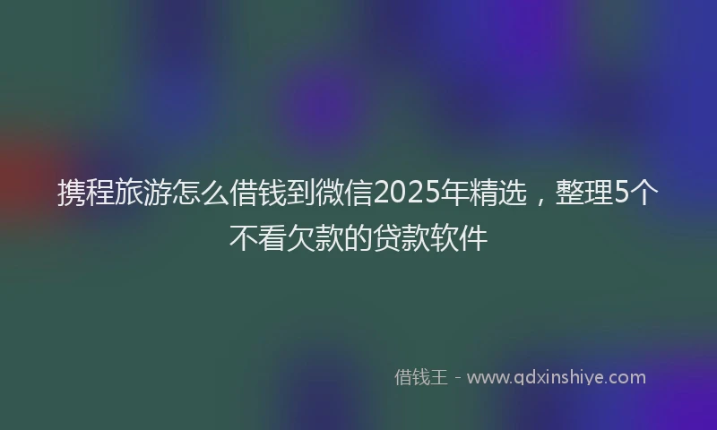 携程旅游怎么借钱到微信2025年精选，整理5个不看欠款的贷款软件