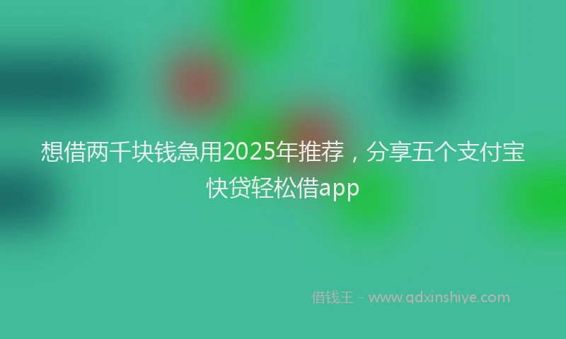想借两千块钱急用2025年推荐，分享五个支付宝快贷轻松借app