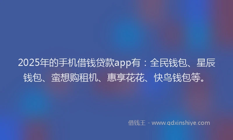 2025年的手机借钱贷款app有：全民钱包、星辰钱包、蛮想购租机、惠享花花、快鸟钱包等。