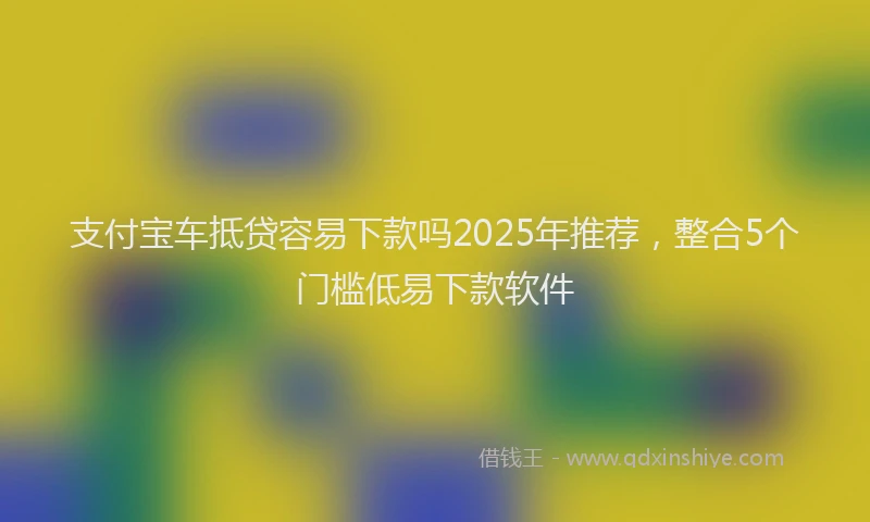 支付宝车抵贷容易下款吗2025年推荐，整合5个门槛低易下款软件