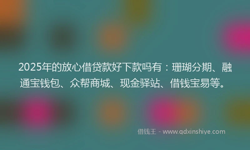 2025年的放心借贷款好下款吗有：珊瑚分期、融通宝钱包、众帮商城、现金驿站、借钱宝易等。