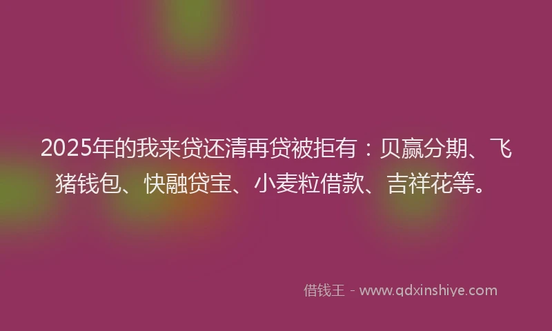 2025年的我来贷还清再贷被拒有：贝赢分期、飞猪钱包、快融贷宝、小麦粒借款、吉祥花等。