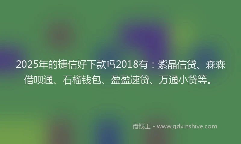 2025年的捷信好下款吗2018有：紫晶信贷、森森借呗通、石榴钱包、盈盈速贷、万通小贷等。