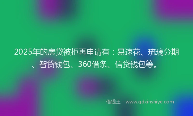 2025年的房贷被拒再申请有：易速花、琉璃分期、智贷钱包、360借条、信贷钱包等。