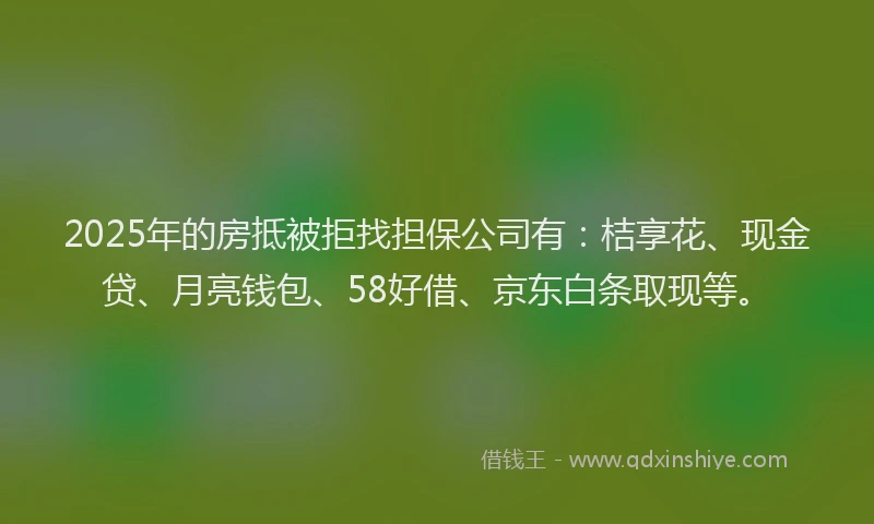 2025年的房抵被拒找担保公司有：桔享花、现金贷、月亮钱包、58好借、京东白条取现等。