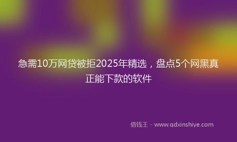 急需10万网贷被拒2025年精选，盘点5个网黑真正能下款的软件
