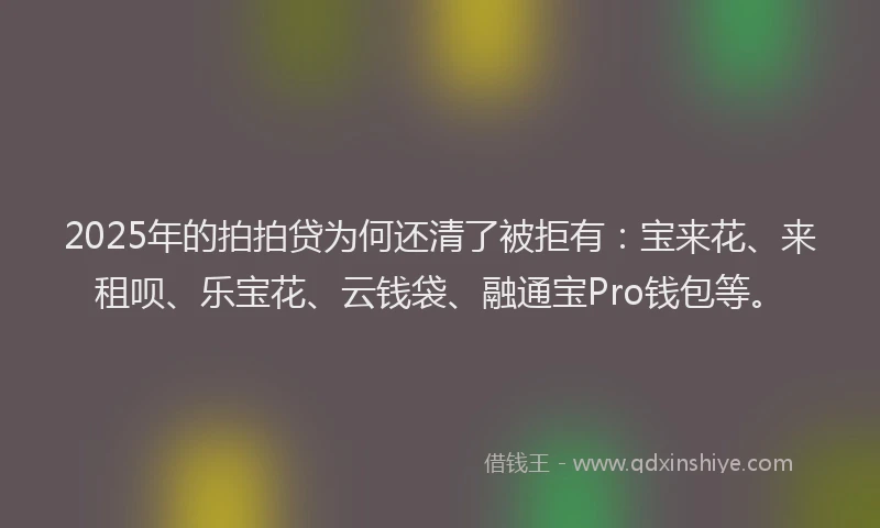 2025年的拍拍贷为何还清了被拒有：宝来花、来租呗、乐宝花、云钱袋、融通宝Pro钱包等。