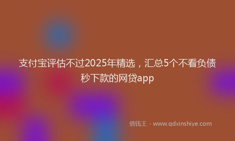 支付宝评估不过2025年精选，汇总5个不看负债秒下款的网贷app