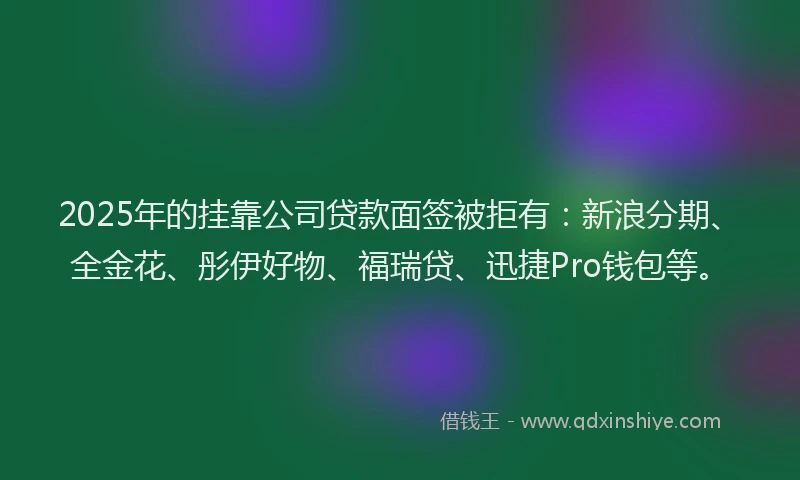 2025年的挂靠公司贷款面签被拒有：新浪分期、全金花、彤伊好物、福瑞贷、迅捷Pro钱包等。