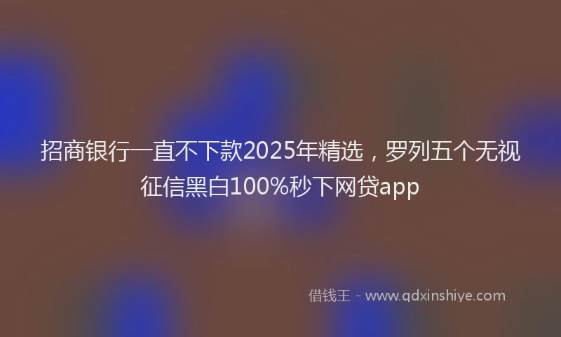 招商银行一直不下款2025年精选，罗列五个无视征信黑白100%秒下网贷app