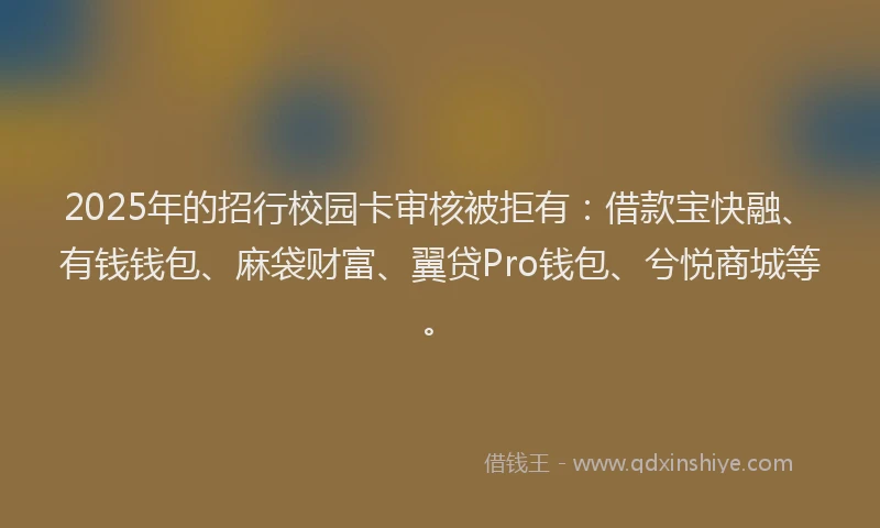 2025年的招行校园卡审核被拒有：借款宝快融、有钱钱包、麻袋财富、翼贷Pro钱包、兮悦商城等。