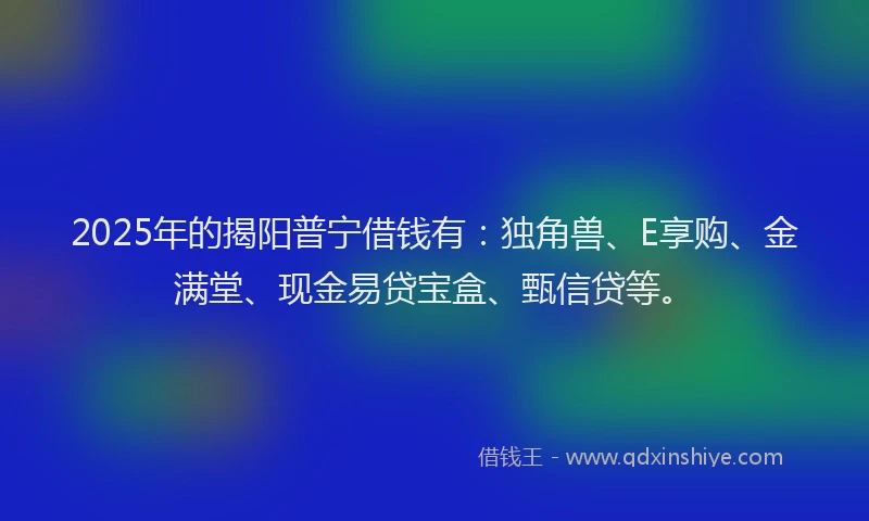 2025年的揭阳普宁借钱有：独角兽、E享购、金满堂、现金易贷宝盒、甄信贷等。