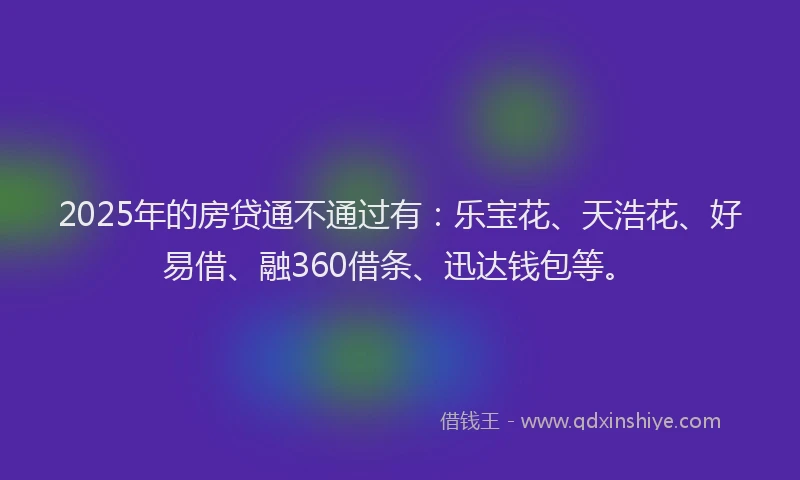 2025年的房贷通不通过有：乐宝花、天浩花、好易借、融360借条、迅达钱包等。