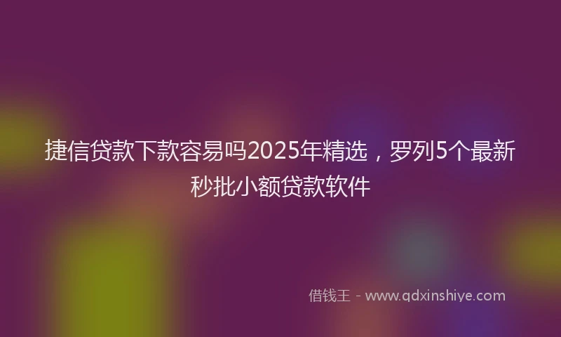 捷信贷款下款容易吗2025年精选，罗列5个最新秒批小额贷款软件