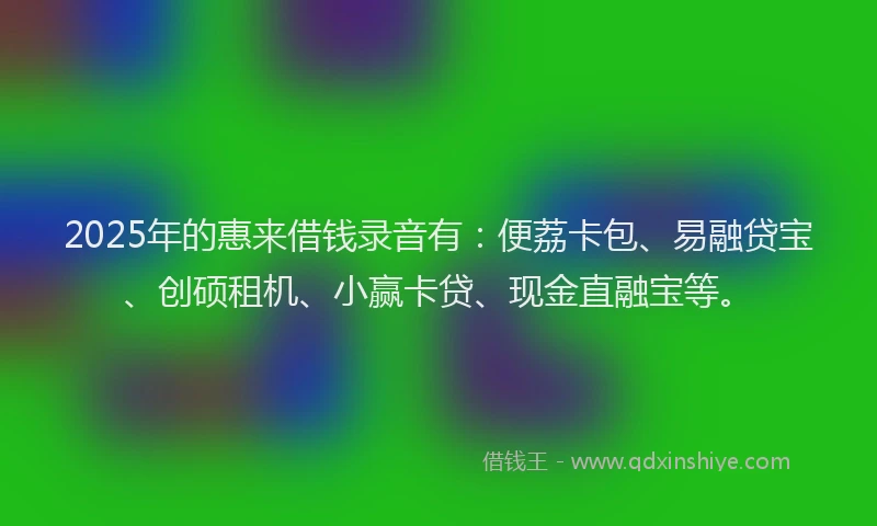 2025年的惠来借钱录音有：便荔卡包、易融贷宝、创硕租机、小赢卡贷、现金直融宝等。