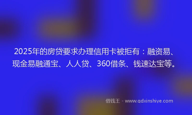 2025年的房贷要求办理信用卡被拒有：融资易、现金易融通宝、人人贷、360借条、钱速达宝等。