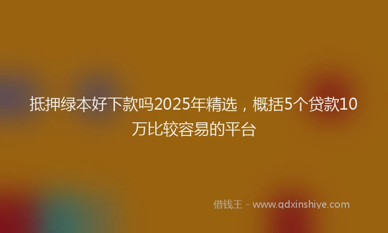 抵押绿本好下款吗2025年精选，概括5个贷款10万比较容易的平台