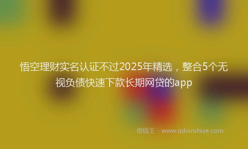 悟空理财实名认证不过2025年精选，整合5个无视负债快速下款长期网贷的app