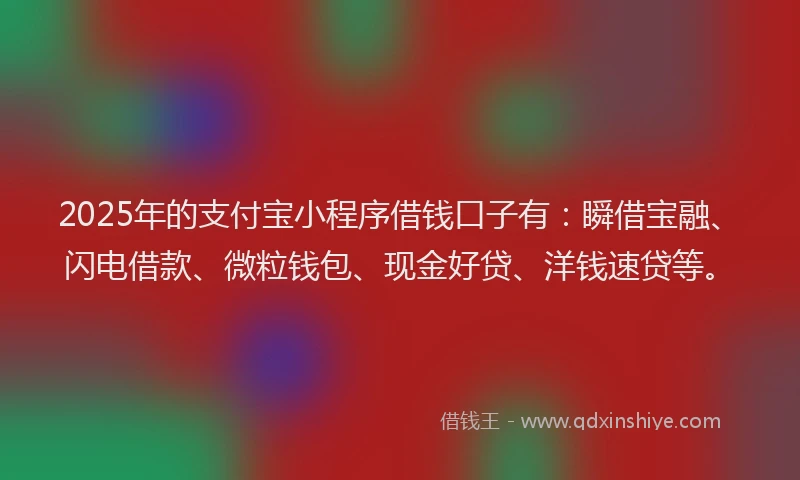 2025年的支付宝小程序借钱口子有：瞬借宝融、闪电借款、微粒钱包、现金好贷、洋钱速贷等。