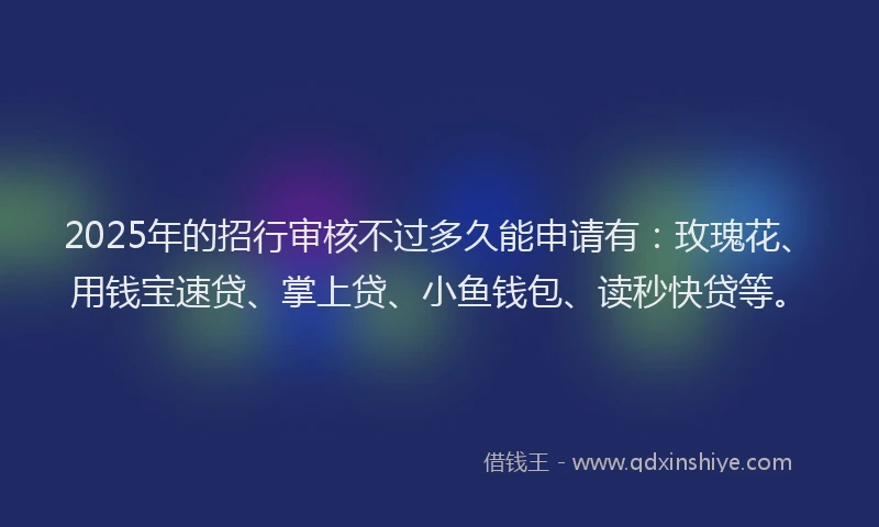 2025年的招行审核不过多久能申请有：玫瑰花、用钱宝速贷、掌上贷、小鱼钱包、读秒快贷等。