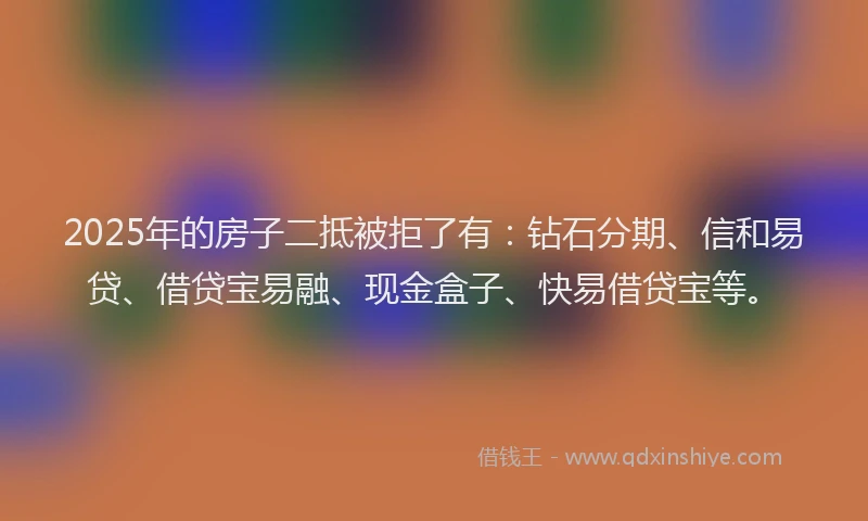 2025年的房子二抵被拒了有：钻石分期、信和易贷、借贷宝易融、现金盒子、快易借贷宝等。