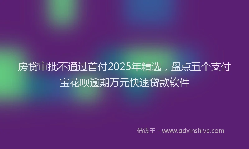 房贷审批不通过首付2025年精选，盘点五个支付宝花呗逾期万元快速贷款软件