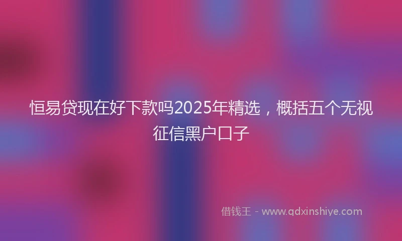 恒易贷现在好下款吗2025年精选，概括五个无视征信黑户口子