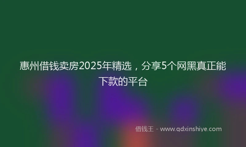 惠州借钱卖房2025年精选，分享5个网黑真正能下款的平台