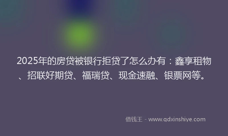 2025年的房贷被银行拒贷了怎么办有：鑫享租物、招联好期贷、福瑞贷、现金速融、银票网等。