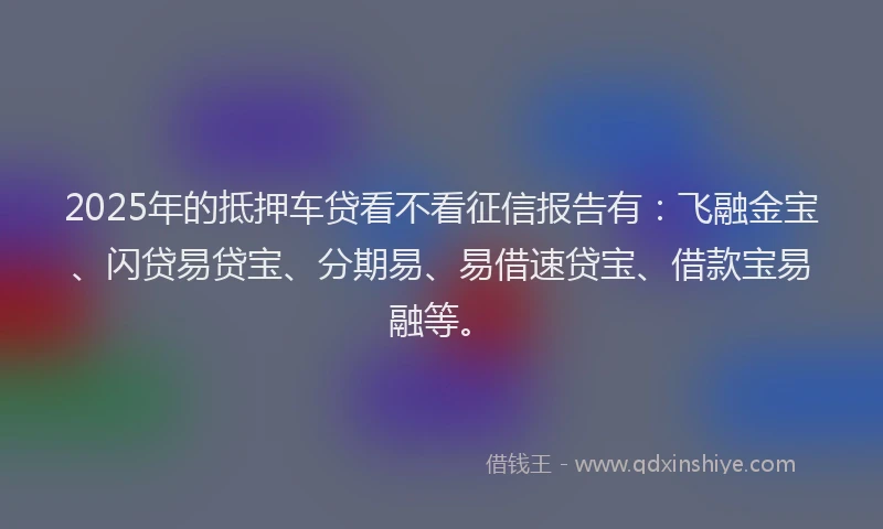 2025年的抵押车贷看不看征信报告有：飞融金宝、闪贷易贷宝、分期易、易借速贷宝、借款宝易融等。