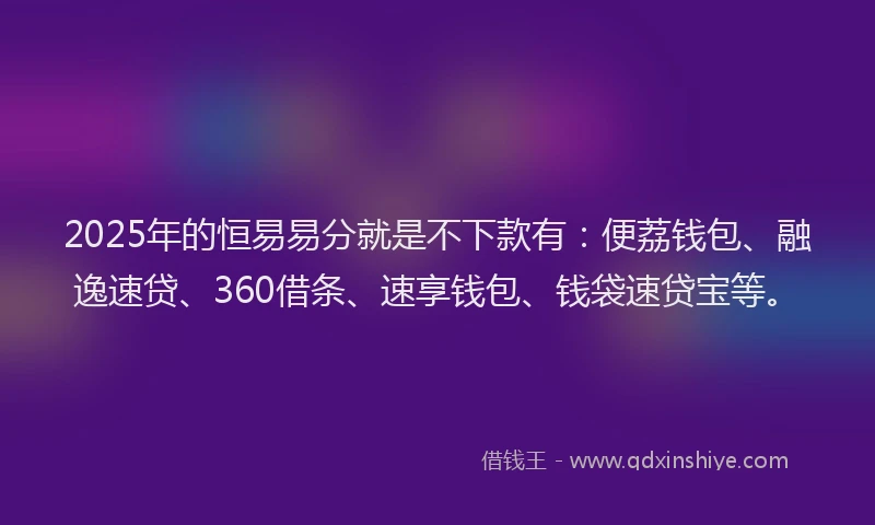 2025年的恒易易分就是不下款有：便荔钱包、融逸速贷、360借条、速享钱包、钱袋速贷宝等。