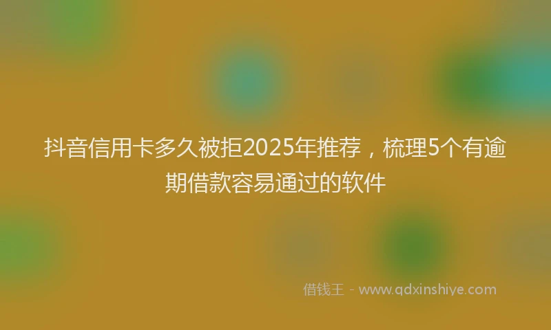 抖音信用卡多久被拒2025年推荐，梳理5个有逾期借款容易通过的软件