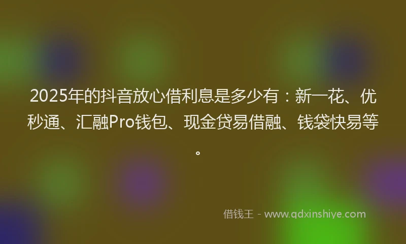 2025年的抖音放心借利息是多少有：新一花、优秒通、汇融Pro钱包、现金贷易借融、钱袋快易等。