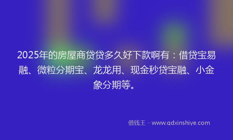 2025年的房屋商贷贷多久好下款啊有：借贷宝易融、微粒分期宝、龙龙用、现金秒贷宝融、小金象分期等。