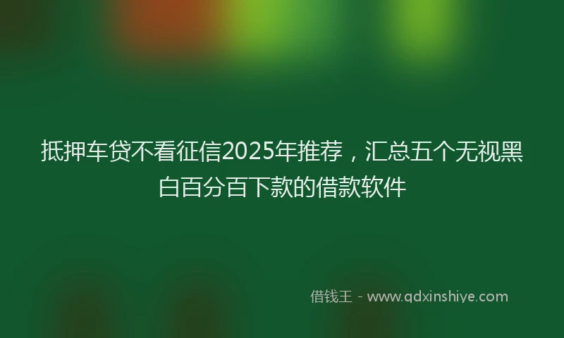 抵押车贷不看征信2025年推荐，汇总五个无视黑白百分百下款的借款软件