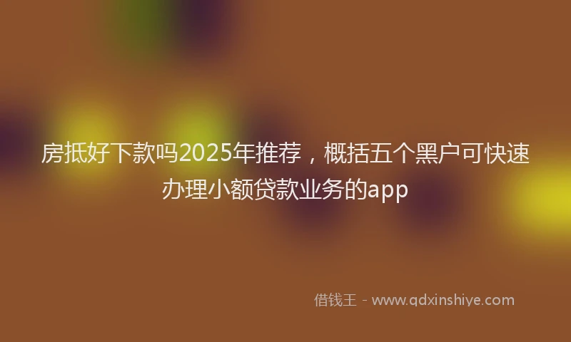 房抵好下款吗2025年推荐，概括五个黑户可快速办理小额贷款业务的app