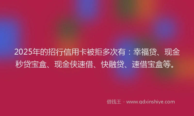 2025年的招行信用卡被拒多次有：幸福贷、现金秒贷宝盒、现金侠速借、快融贷、速借宝盒等。