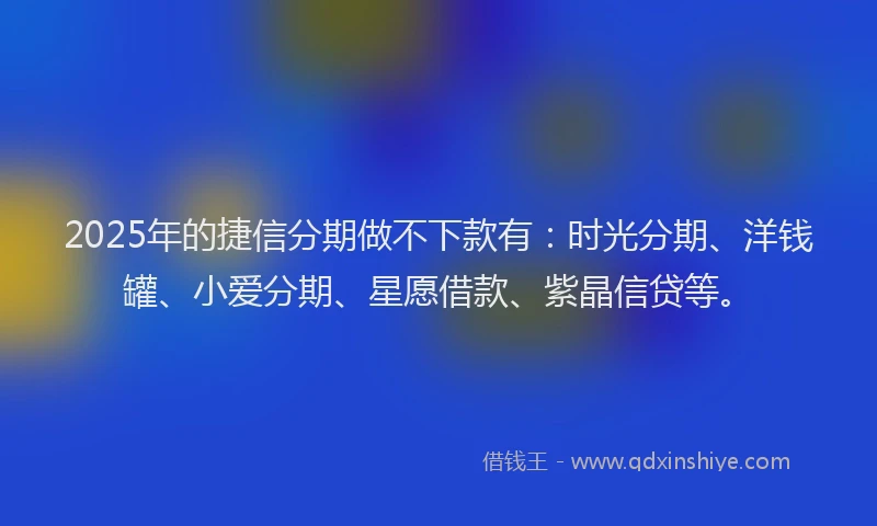 2025年的捷信分期做不下款有：时光分期、洋钱罐、小爱分期、星愿借款、紫晶信贷等。