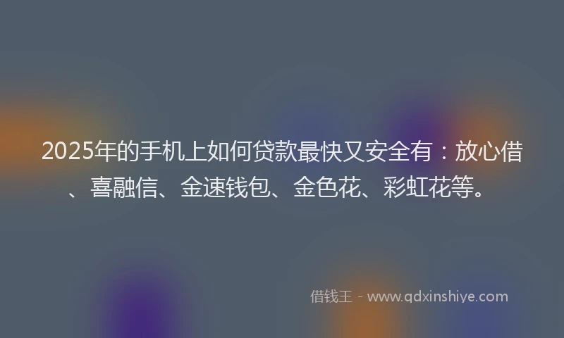 2025年的手机上如何贷款最快又安全有：放心借、喜融信、金速钱包、金色花、彩虹花等。