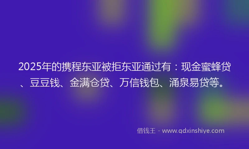 2025年的携程东亚被拒东亚通过有：现金蜜蜂贷、豆豆钱、金满仓贷、万信钱包、涌泉易贷等。