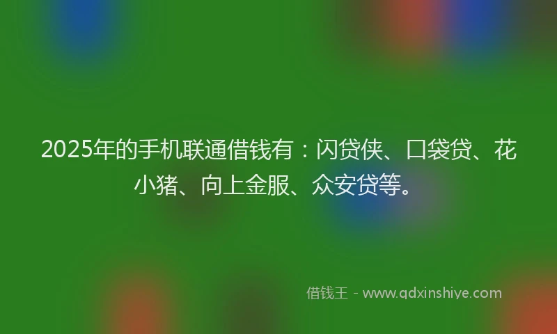 2025年的手机联通借钱有：闪贷侠、口袋贷、花小猪、向上金服、众安贷等。