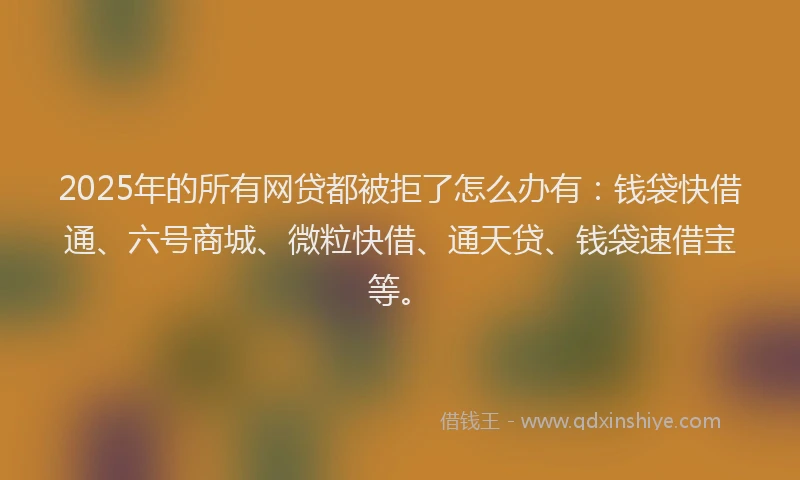 2025年的所有网贷都被拒了怎么办有：钱袋快借通、六号商城、微粒快借、通天贷、钱袋速借宝等。