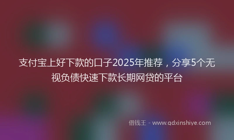 支付宝上好下款的口子2025年推荐，分享5个无视负债快速下款长期网贷的平台