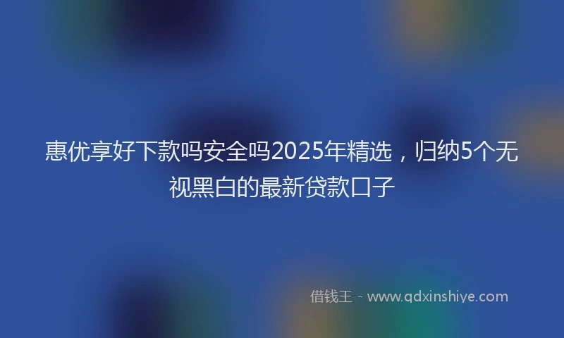 惠优享好下款吗安全吗2025年精选，归纳5个无视黑白的最新贷款口子
