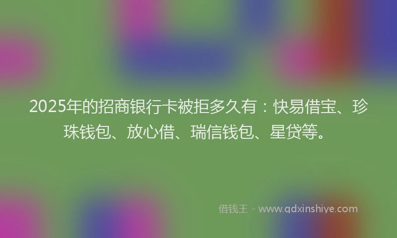 2025年的招商银行卡被拒多久有：快易借宝、珍珠钱包、放心借、瑞信钱包、星贷等。