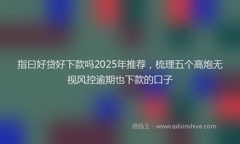 指曰好贷好下款吗2025年推荐，梳理五个高炮无视风控逾期也下款的口子
