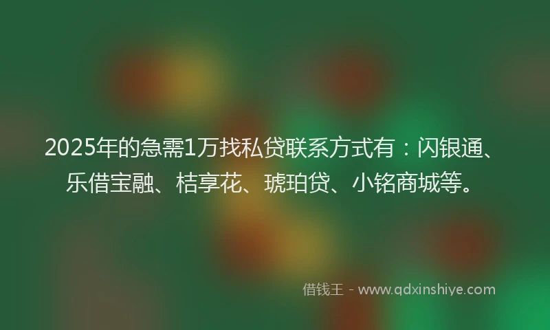 2025年的急需1万找私贷联系方式有：闪银通、乐借宝融、桔享花、琥珀贷、小铭商城等。