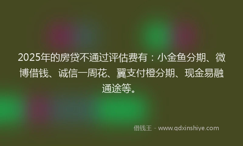 2025年的房贷不通过评估费有：小金鱼分期、微博借钱、诚信一周花、翼支付橙分期、现金易融通途等。